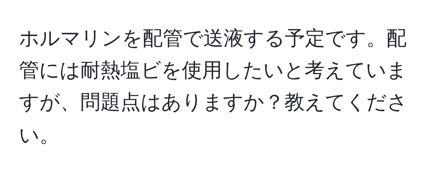 ホルマリンを配管で送液する予定です。配管には耐熱塩ビを使用したいと考えていますが、問題点はありますか？教えてください。