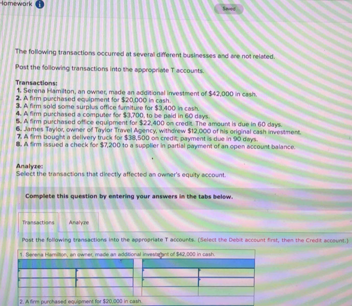 Homework Saved 
The following transactions occurred at several different businesses and are not related. 
Post the following transactions into the appropriate T accounts. 
Transactions: 
1. Serena Hamilton, an owner, made an additional investment of $42,000 in cash. 
2. A firm purchased equipment for $20,000 in cash. 
3. A firm sold some surplus office furniture for $3,400 in cash. 
4. A firm purchased a computer for $3,700, to be paid in 60 days. 
5. A firm purchased office equipment for $22,400 on credit. The amount is due in 60 days. 
6. James Taylor, owner of Taylor Travel Agency, withdrew $12,000 of his original cash investment. 
7. A firm bought a delivery truck for $38,500 on credit; payment is due in 90 days. 
8. A firm issued a check for $7,200 to a supplier in partial payment of an open account balance. 
Analyze: 
Select the transactions that directly affected an owner's equity account. 
Complete this question by entering your answers in the tabs below. 
Transactions Analyze 
Post the following transactions into the appropriate T accounts. (Select the Debit account first, then the Credit account.)
