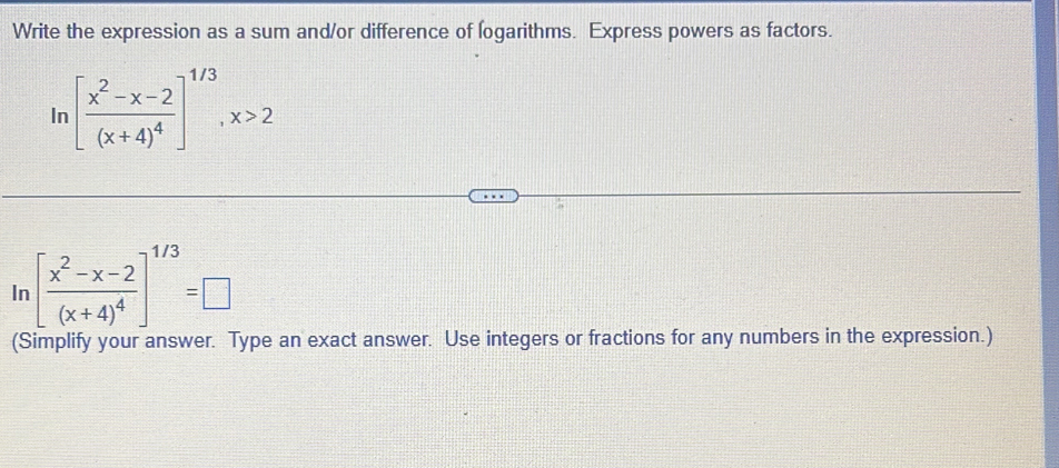 Write the expression as a sum and/or difference of logarithms. Express powers as factors. 
In [frac x^2-x-2(x+4)^4]^1/3, x>2
In [frac x^2-x-2(x+4)^4]^1/3=□
(Simplify your answer. Type an exact answer. Use integers or fractions for any numbers in the expression.)