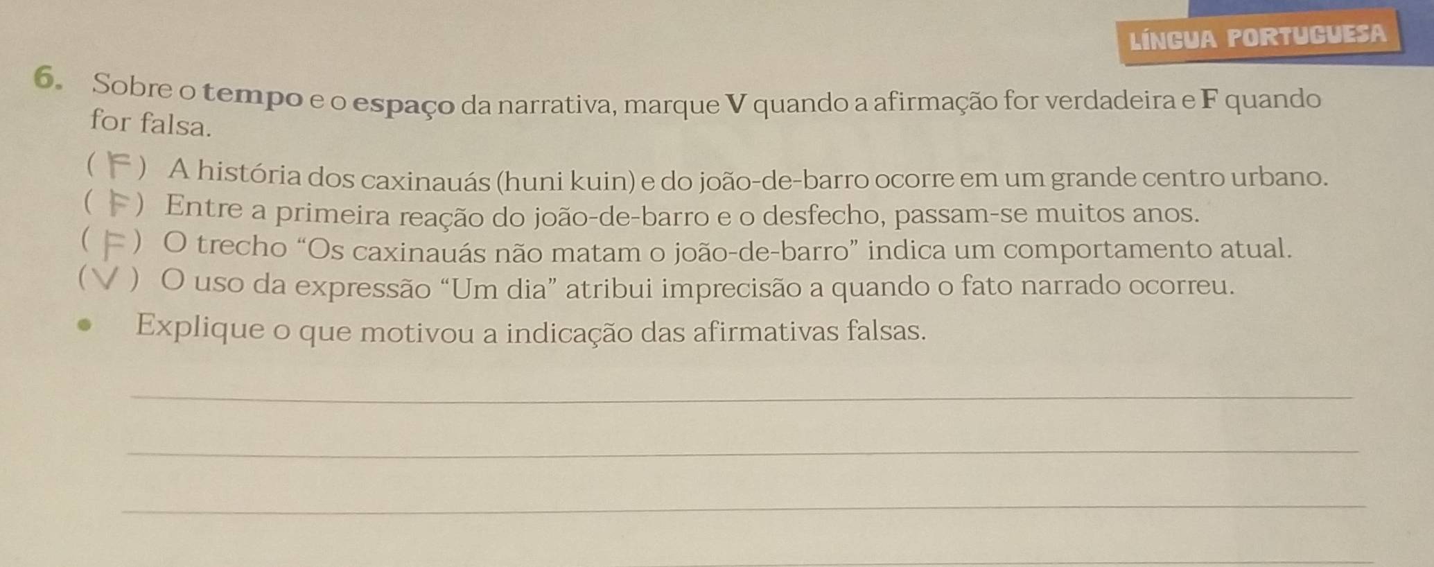 Língua portuguesa 
6. Sobre o tempo e o espaço da narrativa, marque V quando a afirmação for verdadeira e F quando 
for falsa. 
 ) A história dos caxinauás (huni kuin) e do joão-de-barro ocorre em um grande centro urbano. 
( * ) Entre a primeira reação do joão-de-barro e o desfecho, passam-se muitos anos. 
 ) O trecho “Os caxinauás não matam o joão-de-barro” indica um comportamento atual. 
 ) O uso da expressão “Um dia” atribui imprecisão a quando o fato narrado ocorreu. 
Explique o que motivou a indicação das afirmativas falsas. 
_ 
_ 
_