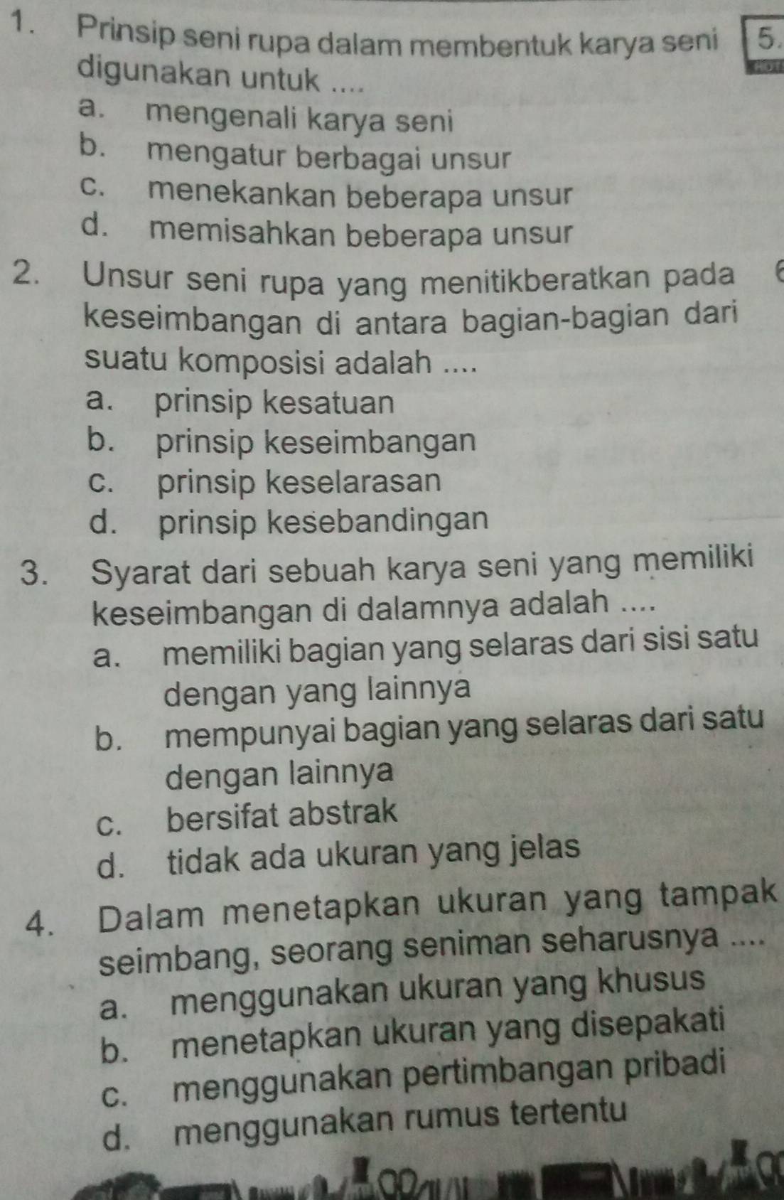 Prinsip seni rupa dalam membentuk karya seni 5.
digunakan untuk ....
a. mengenali karya seni
b. mengatur berbagai unsur
c. menekankan beberapa unsur
d. memisahkan beberapa unsur
2. Unsur seni rupa yang menitikberatkan pada
keseimbangan di antara bagian-bagian dari
suatu komposisi adalah ....
a. prinsip kesatuan
b. prinsip keseimbangan
c. prinsip keselarasan
d. prinsip kesebandingan
3. Syarat dari sebuah karya seni yang memiliki
keseimbangan di dalamnya adalah ....
a. memiliki bagian yang selaras dari sisi satu
dengan yang lainnya
b. mempunyai bagian yang selaras dari satu
dengan lainnya
c. bersifat abstrak
d. tidak ada ukuran yang jelas
4. Dalam menetapkan ukuran yang tampak
seimbang, seorang seniman seharusnya ....
a. menggunakan ukuran yang khusus
b. menetapkan ukuran yang disepakati
c. menggunakan pertimbangan pribadi
d. menggunakan rumus tertentu