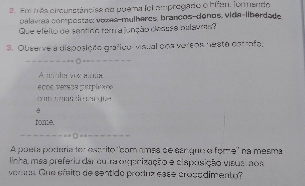 Em três circunstâncias do poema foi empregado o hífen, formando 
palavras compostas: vozes-mulheres, brancos-donos, vida-liberdade. 
Que efeito de sentido tem a junção dessas palavras? 
3. Observe a disposição gráfico-visual dos versos nesta estrofe: 
A minha voz ainda 
ecoa versos perplexos 
com rimas de sangue 
e 
fome. 
A poeta poderia ter escrito “com rimas de sangue e fome” na mesma 
linha, mas preferiu dar outra organização e disposição visual aos 
versos. Que efeito de sentido produz esse procedimento?