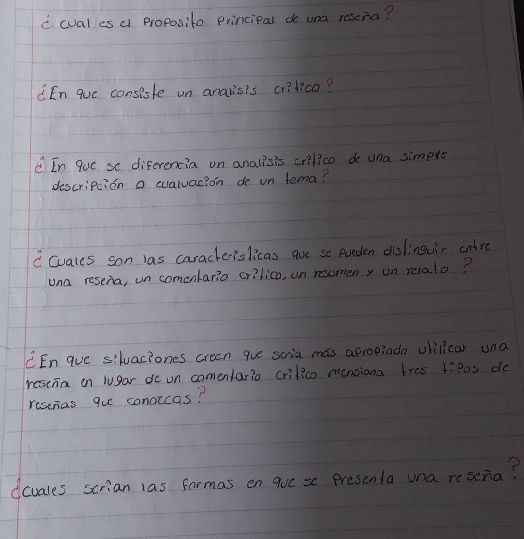 cual es a proposito principal de una resona? 
En que consisfe un anals's cr?tico? 
① In que se diferencia on analisis crilico do una simpre 
descripcion o wvaluacion de un tema? 
C (uales son las caracterislicas aue se pueden dislinguir cntre 
una resenia, un comenlario critico, un resomeny on relato? 
CEn que siluac?ones creen gue scria mas apropiado ulilicar una 
resena en lugar de un comenfario crifico mensiona tres tiPos do 
reseras que conoicas? 
dcuales scrian las formas en qucse presenla una resenia?