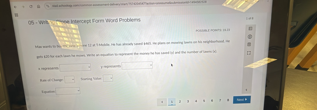 Writing Plope Intercept Form Word Problems 
1 of 8 
POSSIBLE POINTS: 19.23 
Max wants to buy the new lehone 12 at T-Mobile. He has already saved $465. He plans on mowing lawns on his neighborhood. He 
gets $20 for each lawn he mows. Write an equation to represent the money he has saved (y) and the number of lawns (x).
x represents □ y represents □
Rate of Change: □ Starting Value: □ 
Equation: =□
1 2 3 4 5 6 7 8 Next ▶