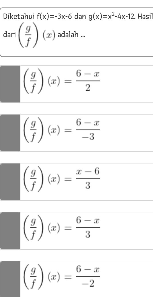 Diketahui f(x)=-3x-6 dan g(x)=x^2-4x-12. Hasil
dari ( g/f )(x) adalah ...
( g/f )(x)= (6-x)/2 
( g/f )(x)= (6-x)/-3 
( g/f )(x)= (x-6)/3 
( g/f )(x)= (6-x)/3 
( g/f )(x)= (6-x)/-2 