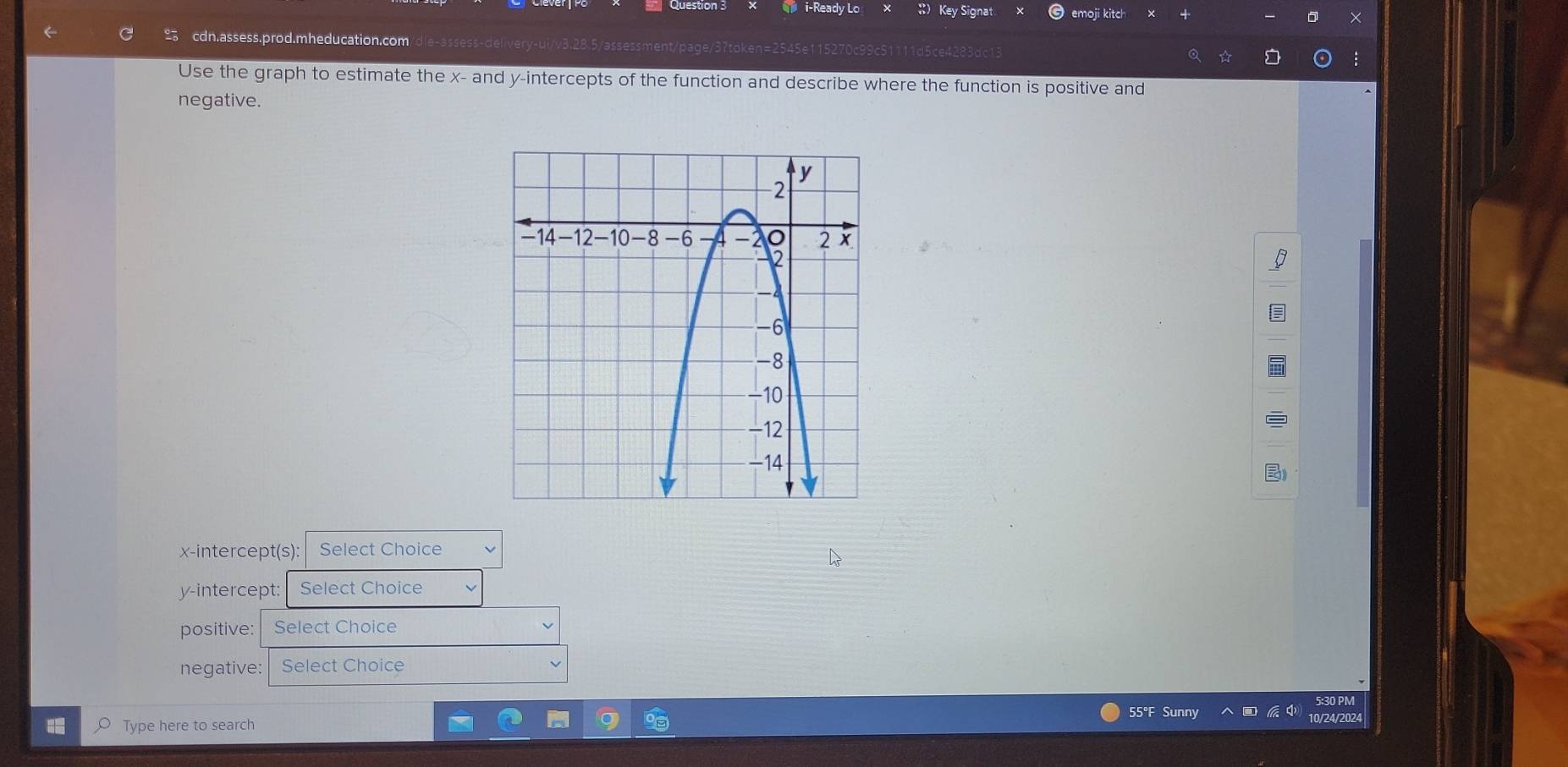 i-Ready Lo Key Signat emoji kitch 
cdn.assess.prod.mheducation.com/dle-assess-delivery-ui/v3.28.5/assessment/page/37token=2545e115270c99c511 Q ☆ : 
Use the graph to estimate the x - and y-intercepts of the function and describe where the function is positive and 
negative. 
x-intercept(s): Select Choice 
y-intercept: Select Choice 
positive: Select Choice 
negative: Select Choice 
Type here to search 55°F Sunny 10/24/2024