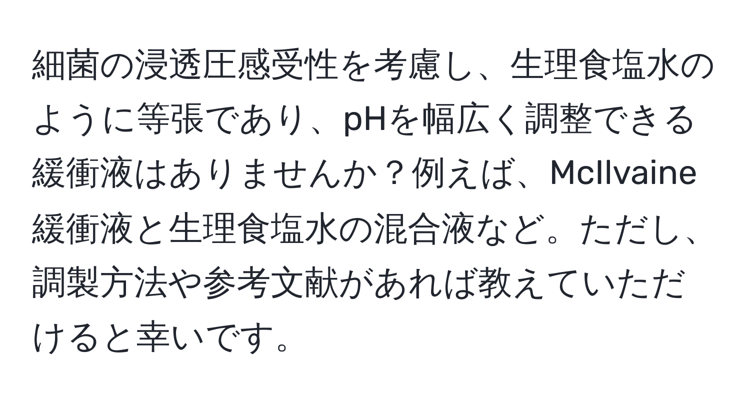 細菌の浸透圧感受性を考慮し、生理食塩水のように等張であり、pHを幅広く調整できる緩衝液はありませんか？例えば、McIlvaine緩衝液と生理食塩水の混合液など。ただし、調製方法や参考文献があれば教えていただけると幸いです。