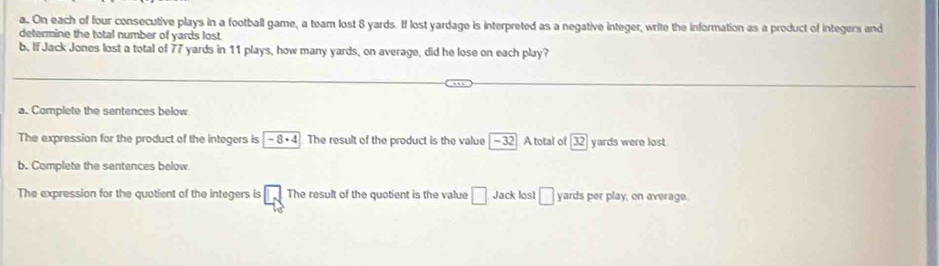 On each of four consecutive plays in a football game, a team lost 8 yards. If lost yardage is interpreted as a negative integer, write the information as a product of integers and 
determine the total number of yards lost 
b. If Jack Jones lost a total of 77 yards in 11 plays, how many yards, on average, did he lose on each play? 
a. Complete the sentences below 
The expression for the product of the integers is -8· 4 The result of the product is the value beginvmatrix -32endvmatrix A total of 32 yards were lost 
b. Complete the sentences below 
The expression for the quotient of the integers is □ The result of the quotient is the value □ Jack lost □ yards per play, on average.