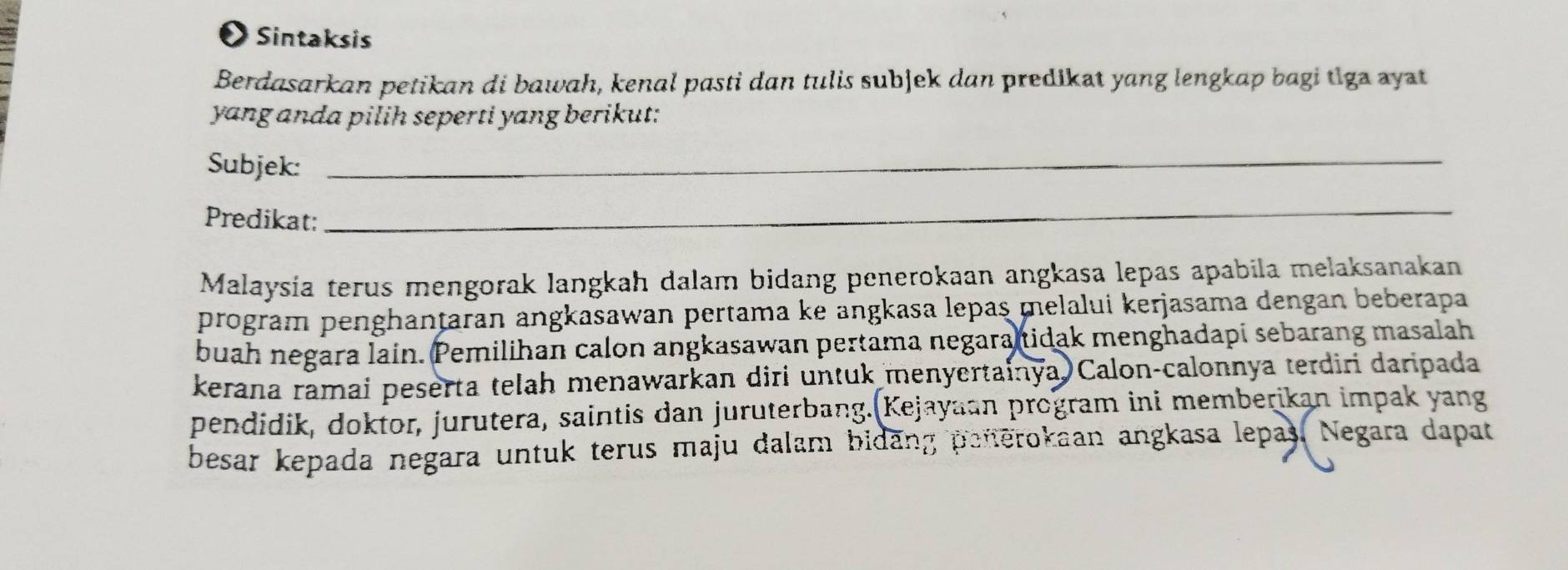 ●Sintaksis 
Berdasarkan petikan di bawah, kenal pasti dan tulis subjek dan predikat yang lengkap bagi tiga ayat 
yang anda pilih seperti yang berikut: 
Subjek:_ 
Predikat: 
_ 
Malaysía terus mengorak langkah dalam bidang penerokaan angkasa lepas apabila melaksanakan 
program penghanțaran angkasawan pertama ke angkasa lepaş melalui kerjasama dengan beberapa 
buah negara lain. Pemilihan calon angkasawan pertama negara tidak menghadapi sebarang masalah 
kerana ramai peserta telah menawarkan diri untuk menyertainya Calon-calonnya terdiri daripada 
pendidik, doktor, jurutera, saintis dan juruterbang.(Kejayaan program ini memberikan impak yang 
besar kepada negara untuk terus maju dalam bidang peterokaan angkasa lepas. Negara dapat