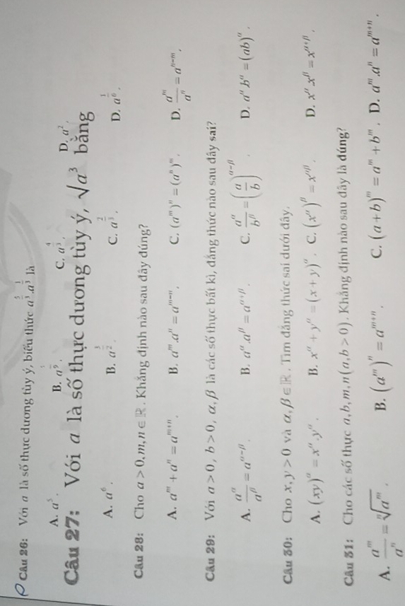 cầu 26: Với đ là số thực dương tùy ý, biểu thức a^(frac 5)3· a^(frac 1)3 là
A. a^5. B. a^(frac 1)9. a^(frac 4)3.
C.
D. a^2.
Câu 27: Với a là số thực dương tùy ý, sqrt(a^3) bǎng
A. a^6. B. a^(frac 3)2. a^(frac 2)3. a^(frac 1)6.
C.
D.
Câu 28: Cho a>0,m,n∈ R. Khǎng định nào sau đây đúng?
A. a^m+a^n=a^(m+n). B. a^m.a^n=a^(m-n). C. (a^m)^n=(a^n)^m. D.  a^m/a^n =a^(n-m).
Cầu 29: Với a>0,b>0 , α, β là các số thực bất kì, đắng thức nào sau đây sai?
A.  a^(alpha)/a^(beta) =a^(alpha -beta). B. a^(alpha).a^(beta)=a^(alpha +beta). C.  a^(alpha)/b^(beta) =( a/b )^alpha -beta . D. a^ub^a=(ab)^u.
Câu ố0: Cho x,y>0 yà alpha ,beta ∈ R. Tìm đăng thức sai dưới đây.
A. (xy)^a=x^a.y^a. B. x^a+y^a=(x+y)^a 。 C. (x'prime )'prime =x'prime , D. x''x''=x''^beta /
Câu 31: Cho các số thực a,b,m,n(a,b>0). Khắng định nào sau đây là đúng?
A.  a^m/a^n =sqrt[n](a^m). B. (a^m)^n=a^(m+n). C. (a+b)^m=a^m+b^m. D. a'''.a^n=a^(m+n).