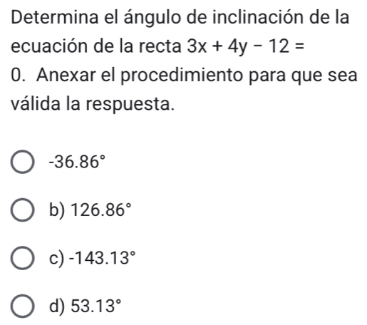 Determina el ángulo de inclinación de la
ecuación de la recta 3x+4y-12=
0. Anexar el procedimiento para que sea
válida la respuesta.
-36.86°
b) 126.86°
c) -143.13°
d) 53.13°