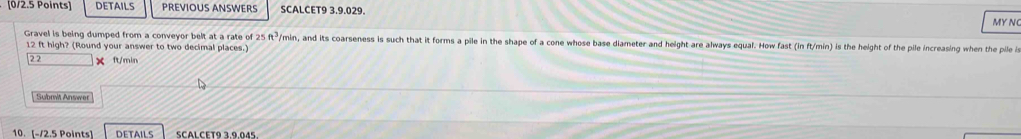 DETAILS PREVIOUS ANSWERS SCALCET9 3.9.029. MY N 
Gravel is being dumped from a conveyor belt at a rate of 25 ft³/min, and its coarseness is such that it forms a pile in the shape of a cone whose base diameter and height are always equal. How fast (in ft/min) is the height of the pile increasing when the pile is
12 ft high? (Round your answer to two decimal places.)
22 × ft/min
Submit Answer 
10. [-/2.5 Points] DETAILS SCALCET9 3,9,045