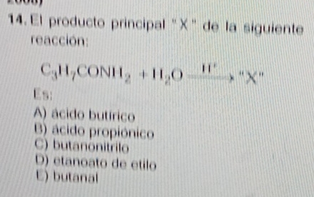 El producto principal "X ” de la siguiente
reacción:
C_3H_7CONH_2+H_2Oxrightarrow H^+X^-
Es:
A) ácido butírico
B) ácido propiónico
C) butanonitrilo
D) etanoato de etilo
E) butanal