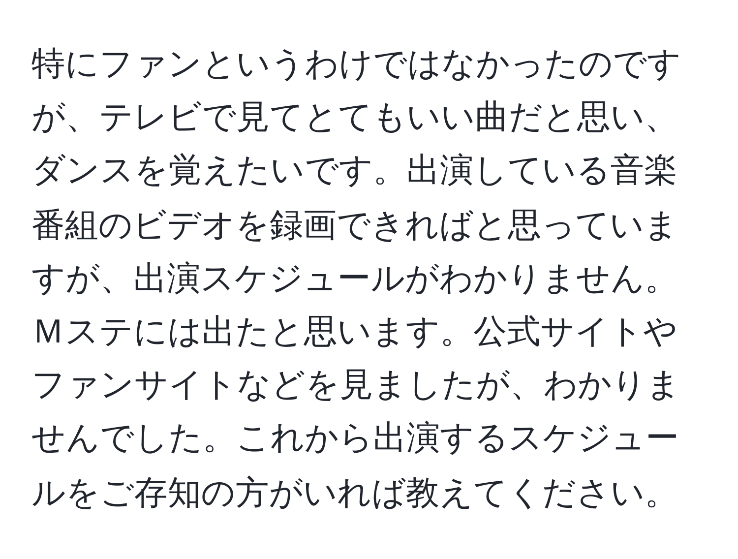 特にファンというわけではなかったのですが、テレビで見てとてもいい曲だと思い、ダンスを覚えたいです。出演している音楽番組のビデオを録画できればと思っていますが、出演スケジュールがわかりません。Ｍステには出たと思います。公式サイトやファンサイトなどを見ましたが、わかりませんでした。これから出演するスケジュールをご存知の方がいれば教えてください。