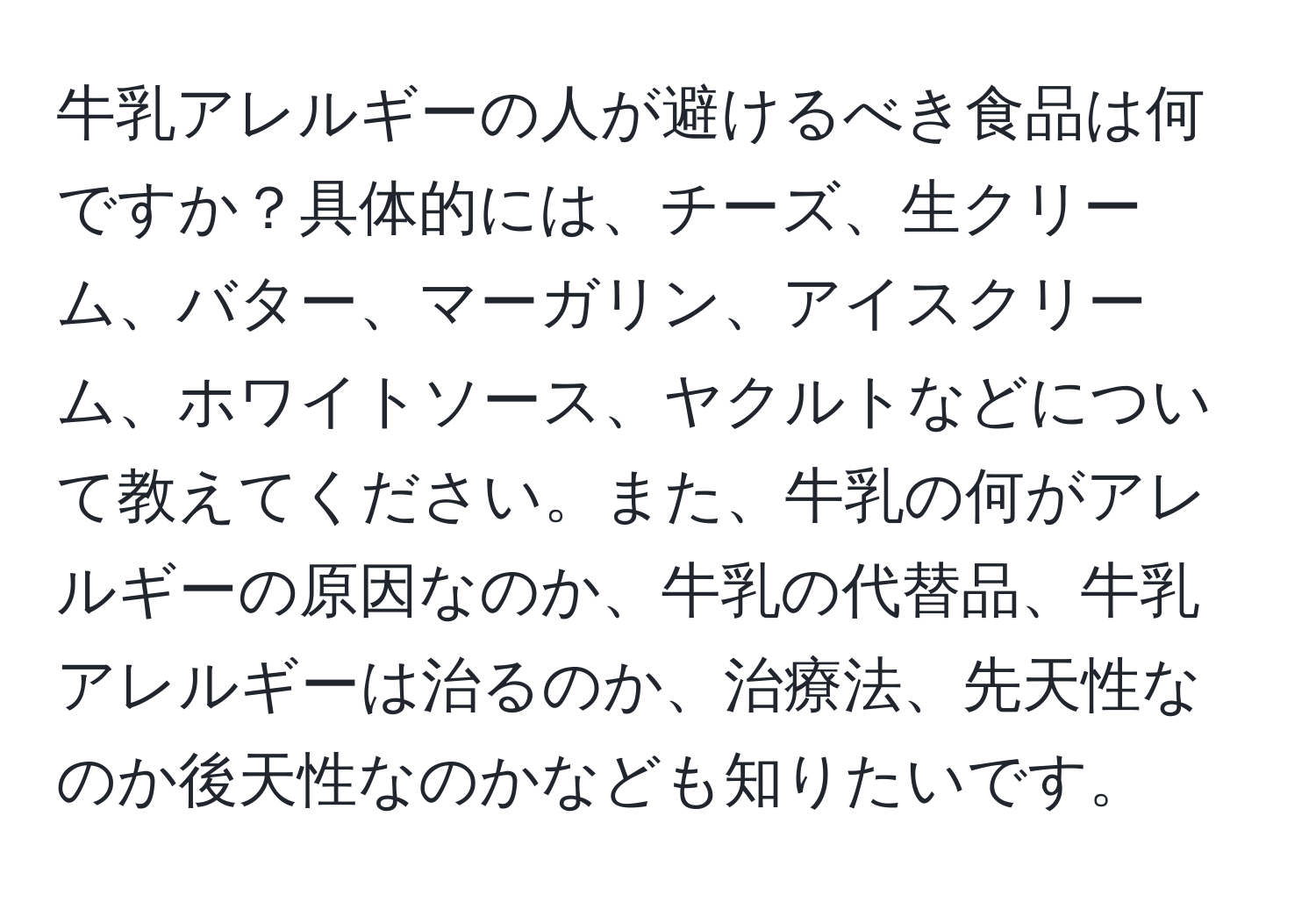牛乳アレルギーの人が避けるべき食品は何ですか？具体的には、チーズ、生クリーム、バター、マーガリン、アイスクリーム、ホワイトソース、ヤクルトなどについて教えてください。また、牛乳の何がアレルギーの原因なのか、牛乳の代替品、牛乳アレルギーは治るのか、治療法、先天性なのか後天性なのかなども知りたいです。