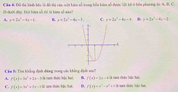 Đồ thị hình bên là đồ thị của một hàm số trong bốn hàm số được liệt kê ở bốn phương án A, B, C,
D đưới đây. Hồi hàm số đó là hàm số nào?
A. y=2x^2-4x-1. B. y=2x^2-4x-3. C. y=2x^2-4x-4 D. y=2x^2-4x-2. 
Câu 5: Tìm khẳng định đúng trong các khẳng định sau?
A. f(x)=3x^2+2x-5 là tam thức bậc hai. B. f(x)=2x-41 là tam thức bậc hai.
C. f(x)=3x^3+2x-1 là tam thức bậc hai. D. f(x)=x^4-x^2+11a tam thức bậc hai.