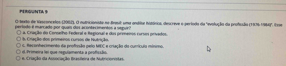 PERGUNTA 9
O texto de Vasconcelos (2002), O nutricionista no Brasil: uma análise histórica, descreve o período da "evolução da profissão (1976-1984)^circ 
período é marcado por quais dos acontecimentos a seguir? *. Esse
a. Criação do Conselho Federal e Regional e dos primeiros cursos privados.
b. Criação dos primeiros cursos de Nutrição.
c. Reconhecimento da profissão pelo MEC e criação do currículo mínimo.
d. Primeira lei que regulamenta a profissão.
e. Criação da Associação Brasileira de Nutricionistas.