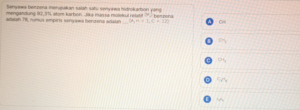 Senyawa benzena merupakan salah satu senyawa hidrokarbon yang
mengandung 92,3% atom karbon. Jika massa molekul relatif (M_r) benzena
adalah 78, rumus empiris senyawa benzena adalah _ (A,H=1,C=12)
CH
CH_2
CH_3
C_3H_6
C_6H_6