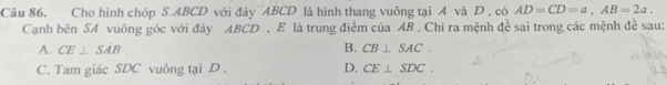 Câu 86, Cho hình chóp S. ABCD với đáy ¯ABCD là hình thang vuông tại A và D , có AD=CD=a, AB=2a. 
Cạnh bên SA vuông góc với đảy ABCD , E là trung điểm của AB. Chỉ ra mệnh đề sai trong các mệnh đề sau:
A. CE⊥ SAB. B. CB⊥ SAC.
C. Tam giác SDC vuông tại D. D. CE⊥ SDC.