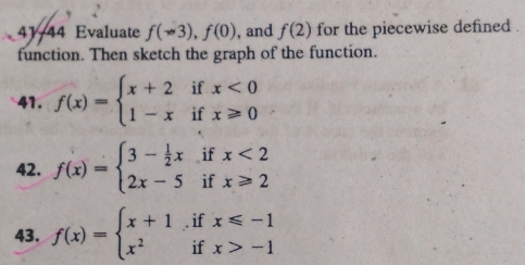 41/44 Evaluate f(sim 3),f(0) , and f(2) for the piecewise defined . 
function. Then sketch the graph of the function. 
41. f(x)=beginarrayl x+2ifx<0 1-xifx≥slant 0endarray.
42. f(x)=beginarrayl 3- 1/2 xifx<2 2x-5ifx≥slant 2endarray.
43. f(x)=beginarrayl x+1ifx≤slant -1 x^2ifx>-1endarray.