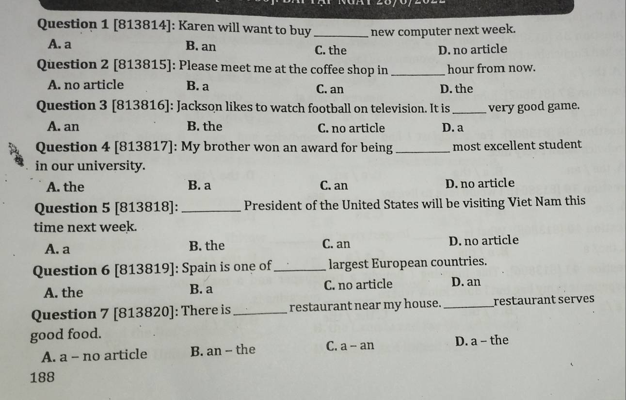 [813814]: Karen will want to buy_
new computer next week.
A. a B. an
C. the D. no article
Question 2 [813815]: Please meet me at the coffee shop in _hour from now.
A. no article B. a
C. an D. the
Question 3 [813816]: Jackson likes to watch football on television. It is_ very good game.
A. an B. the C. no article D. a
Question 4 [813817]: My brother won an award for being_ most excellent student
in our university.
A. the B. a C. an D. no article
Question 5 [813818]: _President of the United States will be visiting Viet Nam this
time next week.
A. a B. the C. an D. no article
Question 6 [813819]: Spain is one of_ largest European countries.
A. the B. a C. no article D. an
Question 7 [813820]: There is _restaurant near my house. _restaurant serves
good food.
C. a - an
A. a - no article B. an -- the D. a - the
188