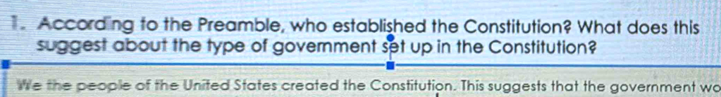 According to the Preamble, who established the Constitution? What does this 
suggest about the type of government set up in the Constitution? 
we the people of the United States created the Constitution. This suggests that the government wo