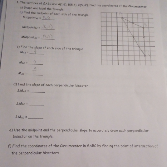 The vertices of △ ABC are A(1,6), B(5,4), C(5,-2) Find the coordinates of the Circumcenter. 
a) Graph and label the triangle 
b) Find the midpoint of each side of the triangle 
Midpoin T_AB=
_ 
_ 
Midpoin BC
Midpoint AC=
_ 
c) Find the slope of each side of the triangle
M_AB=
_
M_BC=
_
M_AC= _ 
d) Find the slope of each perpendicular bisector
⊥ M_AB= _ 
_ ⊥ M_BC=
⊥ M_AC= _ 
e) Use the midpoint and the perpendicular slope to accurately draw each perpendicular 
bisector on the triangle. 
f) Find the coordinates of the Circumcenter in △ ABC by finding the point of intersection of 
the perpendicular bisectors