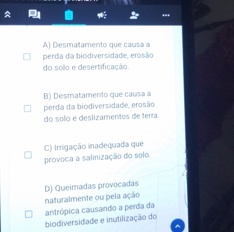 A) Desmatamento que causa a
perda da biodiversidade, erosão
do solo e desertificação.
B) Desmatamento que causa a
perda da biodiversidade, erosão
do solo e deslizamentos de terra.
C) Irrigação inadequada que
provoca a salinização do solo.
D) Queimadas provocadas
naturalmente ou pela ação
antrópica causando a perda da
biodiversidade e inutilização do