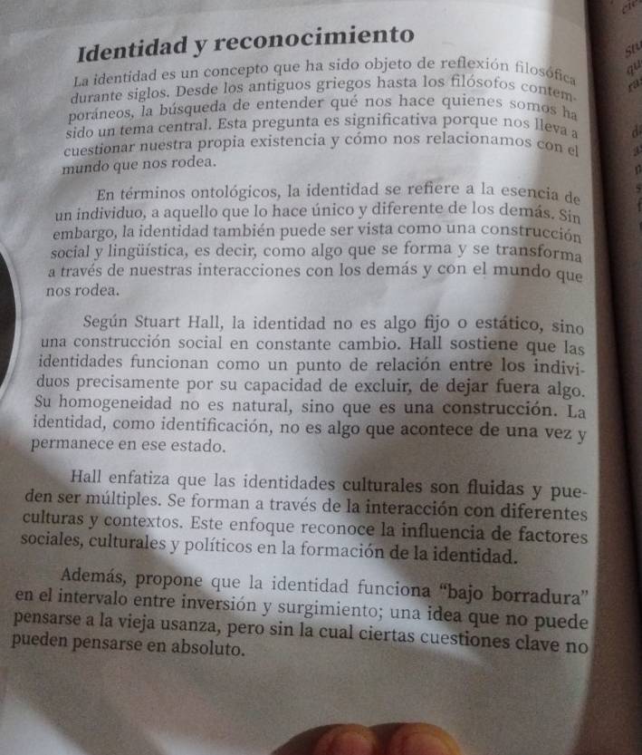 cie
Identidad y reconocimiento
st
La identidad es un concepto que ha sido objeto de reflexión filosófica qu
durante siglos. Desde los antiguos griegos hasta los filósofos contem ra
poráneos, la búsqueda de entender qué nos hace quienes somos ha
sido un tema central. Esta pregunta es significativa porque nos lleva a d
cuestionar nuestra propia existencia y cómo nos relacionamos con el
mundo que nos rodea.
n
En términos ontológicos, la identidad se refiere a la esencia de   
un individuo, a aquello que lo hace único y diferente de los demás. Sin
embargo, la identidad también puede ser vista como una construcción
social y lingüística, es decir, como algo que se forma y se transforma
a través de nuestras interacciones con los demás y con el mundo que
nos rodea.
Según Stuart Hall, la identidad no es algo fijo o estático, sino
una construcción social en constante cambio. Hall sostiene que las
identidades funcionan como un punto de relación entre los indivi
duos precisamente por su capacidad de excluir, de dejar fuera algo.
Su homogeneidad no es natural, sino que es una construcción. La
identidad, como identificación, no es algo que acontece de una vez y
permanece en ese estado.
Hall enfatiza que las identidades culturales son fluidas y pue-
den ser múltiples. Se forman a través de la interacción con diferentes
culturas y contextos. Este enfoque reconoce la influencia de factores
sociales, culturales y políticos en la formación de la identidad.
Además, propone que la identidad funciona “bajo borradura”
en el intervalo entre inversión y surgimiento; una idea que no puede
pensarse a la vieja usanza, pero sin la cual ciertas cuestiones clave no
pueden pensarse en absoluto.