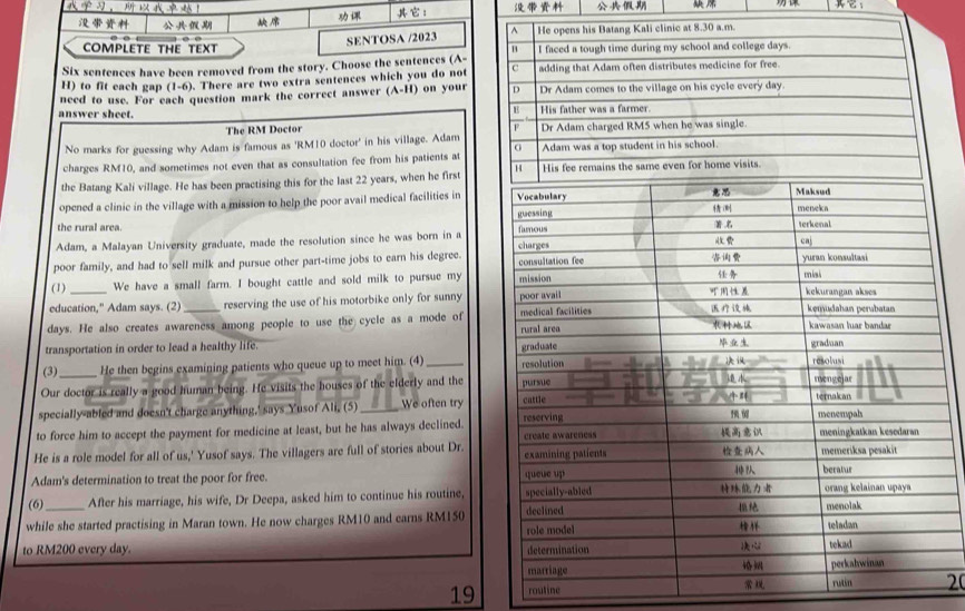 ， 
： 
： 
SENTOSA /2023 
COMPLETE THE TEXT 
Six sentences have been removed from the story. Choose the sentences (A- 
H) to fit each gap (1-6). There are two extra sentences which you do not 
need to use. For each question mark the correct answer (A-I H) on your 
answer sheet. 
The RM Doctor 
No marks for guessing why Adam is famous as ' RM10 doctor' in his village. Adam 
charges RM10, and sometimes not even that as consultation fee from his patients at 
the Batang Kali village. He has been practising this for the last 22 years, when he first 
opened a clinic in the village with a mission to help the poor avail medical facilities in 
the rural area. 
Adam, a Malayan University graduate, made the resolution since he was born in a 
poor family, and had to sell milk and pursue other part-time jobs to earn his degree. 
(1) We have a small farm. I bought cattle and sold milk to pursue my 
education," Adam says. (2) reserving the use of his motorbike only for sunny 
days. He also creates awareness among people to use the cycle as a mode of 
transportation in order to lead a healthy life. 
(3) He then begins examining patients who queue up to meet him. (4)_ 
Our doctor is really a good human being. He visits the houses of the elderly and the 
specially-abled and doesn't charge anything,' says Yusof Ali, (5) _We often try 
to force him to accept the payment for medicine at least, but he has always declined. 
He is a role model for all of us,' Yusof says. The villagers are full of stories about Dr. 
Adam's determination to treat the poor for free. 
(6) After his marriage, his wife, Dr Deepa, asked him to continue his routine, 
while she started practising in Maran town. He now charges RM10 and earns RM150
to RM200 every day. 
19 routine20