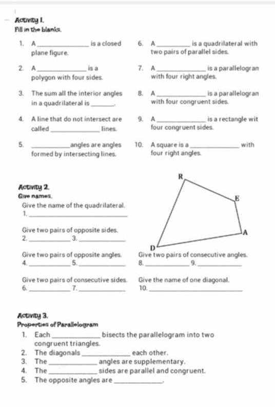 Activity I. 
Fill in the blanks. 
1. A_ is a closed 6. A_ is a quadrilateral with 
plane figure. two pairs of parallel sides. 
2. A _is a 7. A _is a parallelogran 
polygon with four sides with four right angles. 
3. The sum all the interior angles B. A_ is a parallelogran 
in a quadrilateral is _with four congruent sides. 
4. A line that do not intersect are 9. A _is a rectangle wit 
called_ lines. four congruent sides. 
5. _angles are angles 10. A square is a _with 
formed by intersecting lines. four right angles. 
Activity 2. 
Give names. 
Give the name of the quadrilateral. 
1._ 
Give two pairs of opposite sides. 
2. _3._ 
Give two pairs of opposite angles. 
4. _5._ 8. _9._ 
Give two pairs of consecutive sides. Give the name of one diagonal. 
6. _7._ 10._ 
Activity 3. 
Properties of Parallelogram 
1. Each _bisects the parallelogram into two 
congruent triangles. 
2. The diagonals _each other. 
3. The_ angles are supplementary. 
4. The_ sides are parallel and congruent. 
5. The opposite angles are _,