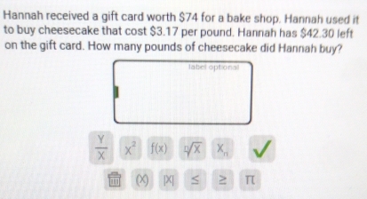 Hannah received a gift card worth $74 for a bake shop. Hannah used it 
to buy cheesecake that cost $3.17 per pound. Hannah has $42.30 left 
on the gift card. How many pounds of cheesecake did Hannah buy? 
label optional
 Y/X  x^2 f(x) sqrt[n](x) X_n
|X| < ≥ π