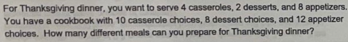 For Thanksgiving dinner, you want to serve 4 casseroles, 2 desserts, and 8 appetizers. 
You have a cookbook with 10 casserole choices, 8 dessert choices, and 12 appetizer 
choices. How many different meals can you prepare for Thanksgiving dinner?