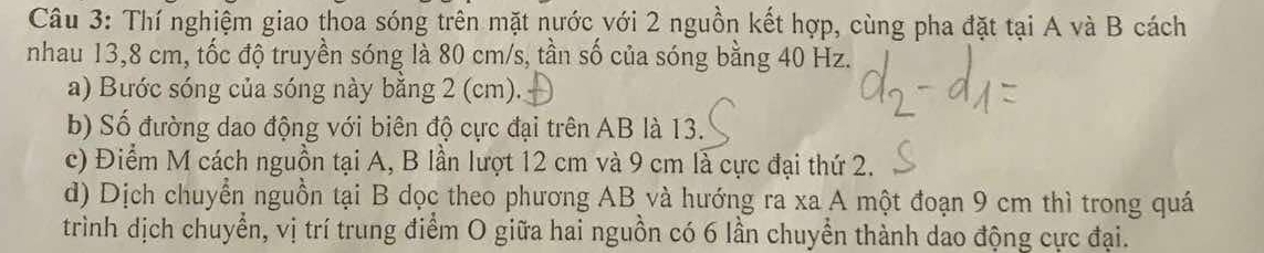 Thí nghiệm giao thoa sóng trên mặt nước với 2 nguồn kết hợp, cùng pha đặt tại A và B cách 
nhau 13, 8 cm, tốc độ truyền sóng là 80 cm/s, tần số của sóng bằng 40 Hz. 
a) Bước sóng của sóng này bằng 2 (cm). 
b) Số đường dao động với biên độ cực đại trên AB là 13. 
c) Điểm M cách nguồn tại A, B lần lượt 12 cm và 9 cm là cực đại thứ 2. 
d) Dịch chuyển nguồn tại B dọc theo phương AB và hướng ra xa A một đoạn 9 cm thì trong quá 
trình dịch chuyển, vị trí trung điểm O giữa hai nguồn có 6 lần chuyển thành dao động cực đại.