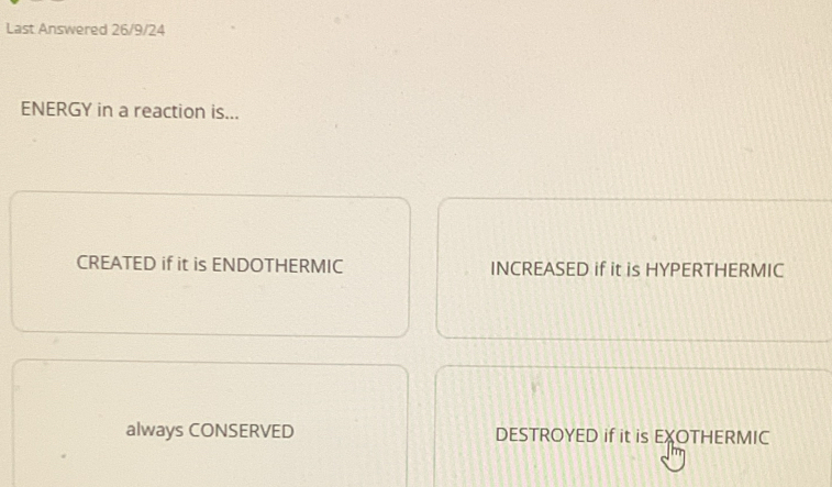 Last Answered 26/9/24
ENERGY in a reaction is...
CREATED if it is ENDOTHERMIC INCREASED if it is HYPERTHERMIC
always CONSERVED DESTROYED if it is EXOTHERMIC