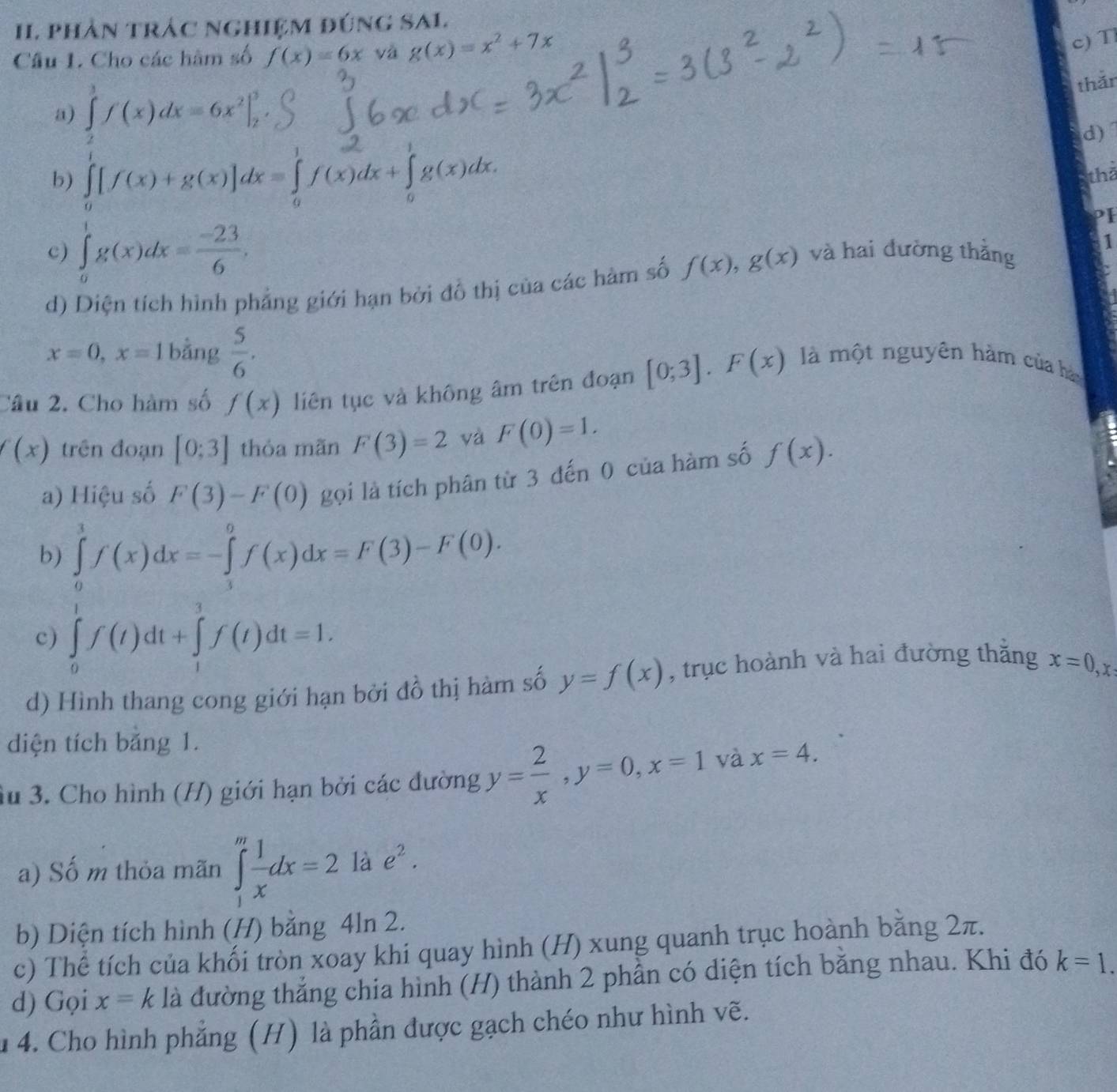 phản trác nghiệm đúng SAL.
Câu 1. Cho các hàm số f(x)=6x và g(x)=x^2+7x
c) T
a) ∈tlimits _2^(3f(x)dx=6x^2)|_2^(3
thǎn
d)
b) ∈tlimits _0)[f(x)+g(x)]dx=∈tlimits _0^(1f(x)dx+∈tlimits _0^1g(x)dx.
thả
c) ∈tlimits _0^1g(x)dx=frac -23)6, và hai đường thắng
d) Diện tích hình phẳng giới hạn bởi đồ thị của các hàm số f(x),g(x)
1
x=0,x=1 bằng  5/6 .
Câu 2. Cho hàm số f(x) liên tục và không âm trên đoạn [0;3].F(x) là một nguyên hàm của hày
(x) trên đoạn [0;3] thỏa mãn F(3)=2 yà F(0)=1.
a) Hiệu số F(3)-F(0) gọi là tích phân từ 3 đến 0 của hàm số f(x).
b) ∈tlimits _0^(1f(x)dx=-∈tlimits _3^0f(x)dx=F(3)-F(0).
c) ∈tlimits _0^1f(t)dt+∈tlimits _1^3f(t)dt=1.
d) Hình thang cong giới hạn bởi đồ thị hàm số y=f(x) , trục hoành và hai đường thắng x=0,x
diện tích băng 1.
Su 3. Cho hình (H) giới hạn bởi các đường y=frac 2)x,y=0,x=1 và x=4.
a) Số m thỏa mãn ∈tlimits _1^(mfrac 1)xdx=2 là e^2.
b) Diện tích hình (H) bằng 4ln 2.
c) Thể tích của khối tròn xoay khi quay hình (H) xung quanh trục hoành bằng 2π.
d) Gọi x=k là đường thắng chia hình (H) thành 2 phần có diện tích bằng nhau. Khi đó k=1.
u 4. Cho hình phẳng (H) là phần được gạch chéo như hình vẽ.