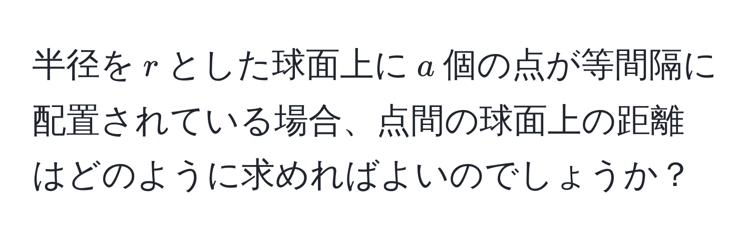 半径を$r$とした球面上に$a$個の点が等間隔に配置されている場合、点間の球面上の距離はどのように求めればよいのでしょうか？