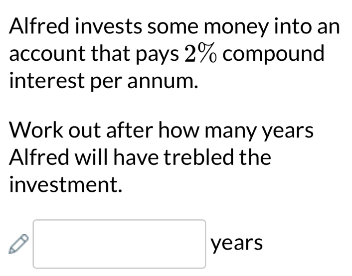 Alfred invests some money into an 
account that pays 2% compound 
interest per annum. 
Work out after how many years
Alfred will have trebled the 
investment. 
□ ye ab 1