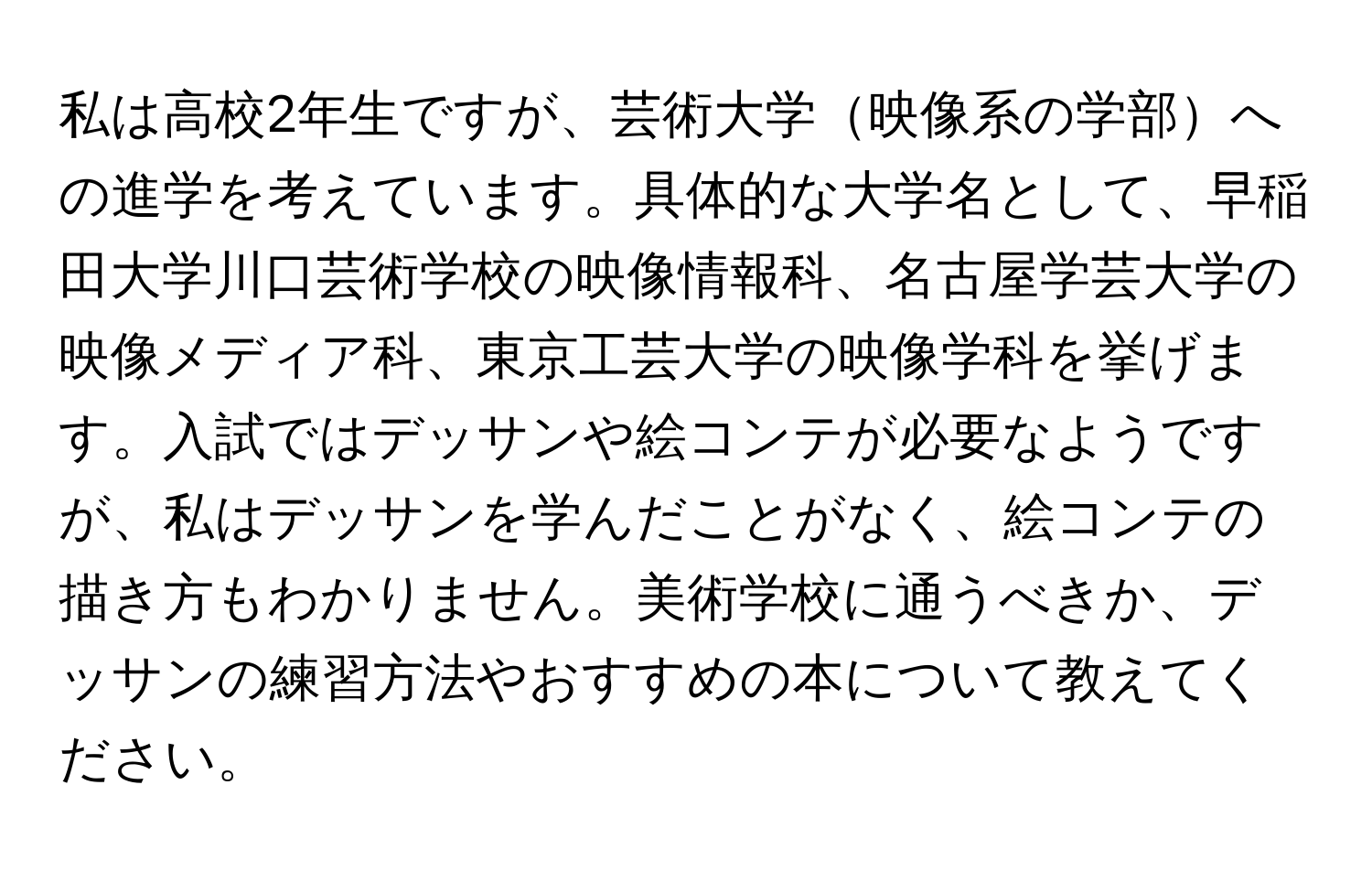 私は高校2年生ですが、芸術大学映像系の学部への進学を考えています。具体的な大学名として、早稲田大学川口芸術学校の映像情報科、名古屋学芸大学の映像メディア科、東京工芸大学の映像学科を挙げます。入試ではデッサンや絵コンテが必要なようですが、私はデッサンを学んだことがなく、絵コンテの描き方もわかりません。美術学校に通うべきか、デッサンの練習方法やおすすめの本について教えてください。