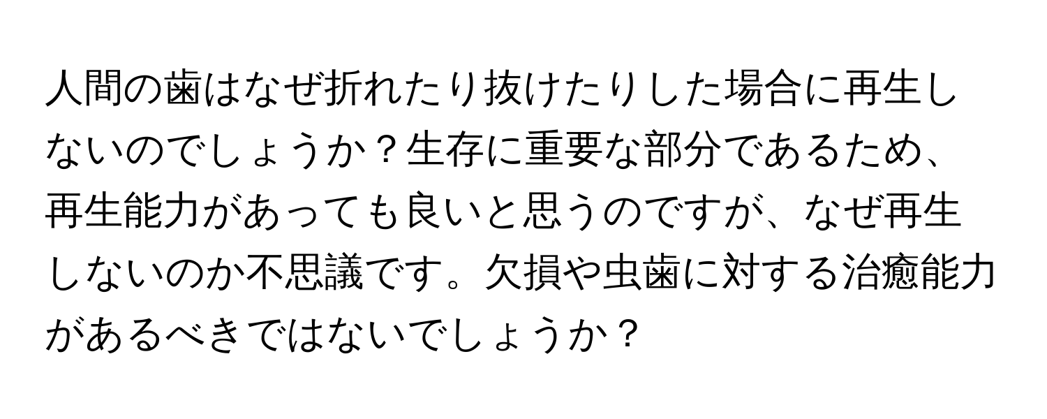 人間の歯はなぜ折れたり抜けたりした場合に再生しないのでしょうか？生存に重要な部分であるため、再生能力があっても良いと思うのですが、なぜ再生しないのか不思議です。欠損や虫歯に対する治癒能力があるべきではないでしょうか？