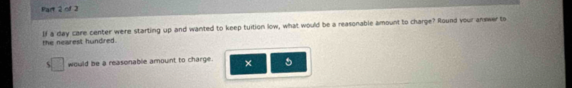 If a day care center were starting up and wanted to keep tuition low, what would be a reasonable amount to charge? Round your answer to 
the nearest hundred. 
would be a reasonable amount to charge × 5