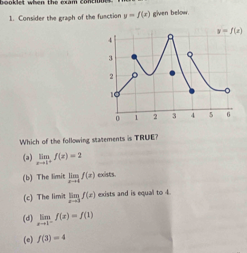 booklet when the exam concludes
1. Consider the graph of the function y=f(x) given below.
Which of the following statements is TRUE?
(a) limlimits _xto 1^+f(x)=2
(b) The limit limlimits _xto 4f(x) exists.
(c) The limit limlimits _xto 3f(x) exists and is equal to 4.
(d) limlimits _xto 1^-f(x)=f(1)
(e) f(3)=4