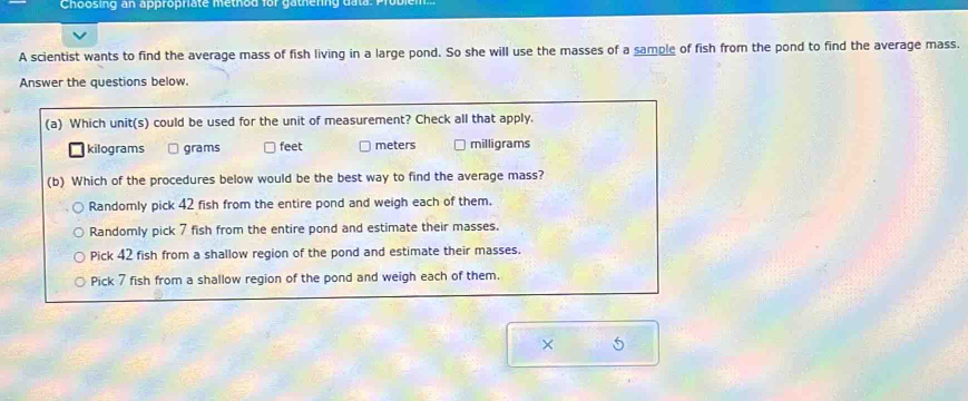 Choosing an appropriate method for gathering da ta
A scientist wants to find the average mass of fish living in a large pond. So she will use the masses of a sample of fish from the pond to find the average mass.
Answer the questions below.
(a) Which unit(s) could be used for the unit of measurement? Check all that apply.
kilograms grams feet meters milligrams
(b) Which of the procedures below would be the best way to find the average mass?
Randomly pick 42 fish from the entire pond and weigh each of them.
Randomly pick 7 fish from the entire pond and estimate their masses.
Pick 42 fish from a shallow region of the pond and estimate their masses.
Pick 7 fish from a shallow region of the pond and weigh each of them.
× 5