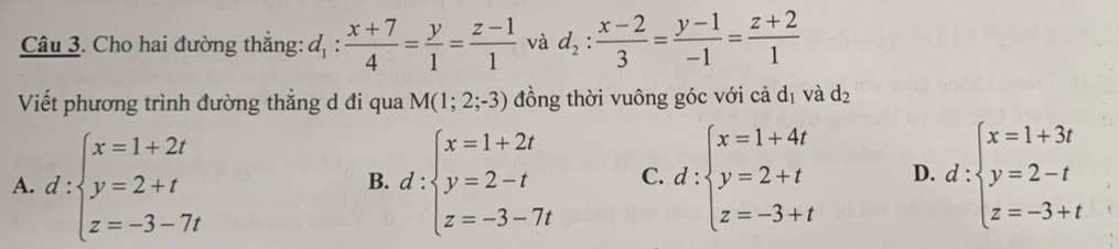 Cho hai đường thắng: d_1: (x+7)/4 = y/1 = (z-1)/1  và d_2: (x-2)/3 = (y-1)/-1 = (z+2)/1 
Viết phương trình đường thẳng d đi qua M(1;2;-3) đồng thời vuông góc với cả dị và d_2
A. d:beginarrayl x=1+2t y=2+t z=-3-7tendarray. d:beginarrayl x=1+2t y=2-t z=-3-7tendarray. C. d:beginarrayl x=1+4t y=2+t z=-3+tendarray. D. d:beginarrayl x=1+3t y=2-t z=-3+tendarray.
B.