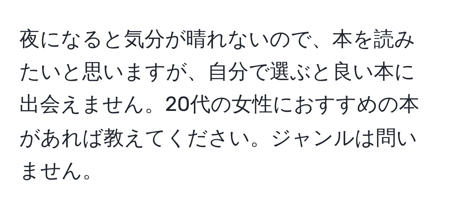 夜になると気分が晴れないので、本を読みたいと思いますが、自分で選ぶと良い本に出会えません。20代の女性におすすめの本があれば教えてください。ジャンルは問いません。