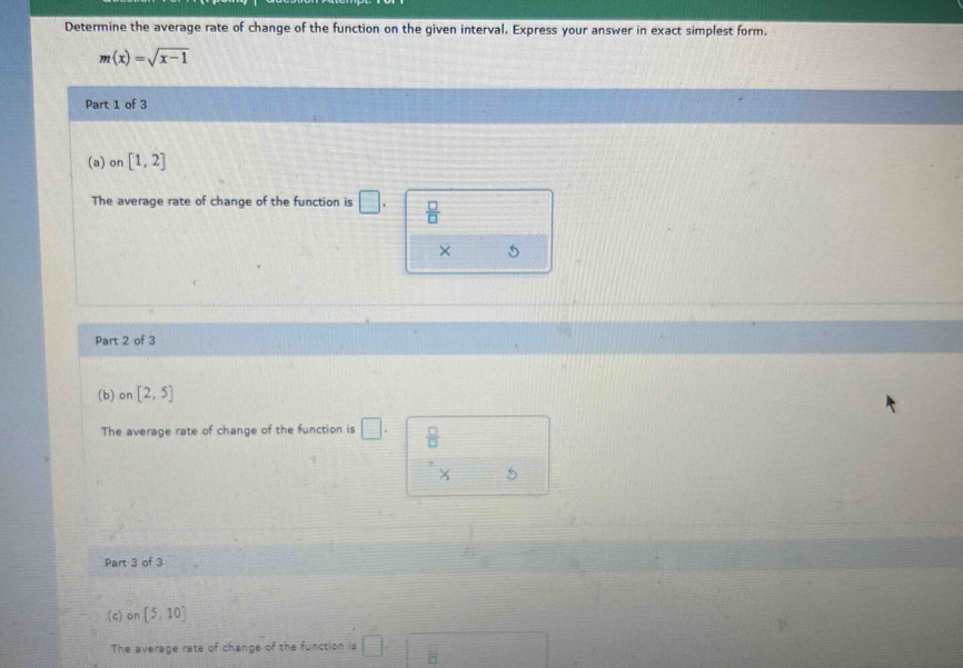 Determine the average rate of change of the function on the given interval. Express your answer in exact simplest form.
m(x)=sqrt(x-1)
Part 1 of 3
(a) on [1,2]
The average rate of change of the function is □.  □ /□  
× 5
Part 2 of 3
(b) on [2,5]
The average rate of change of the function is □.  □ /□  
X 5
Part 3 of 3
(c) on [5,10]
The average rate of change of the function is