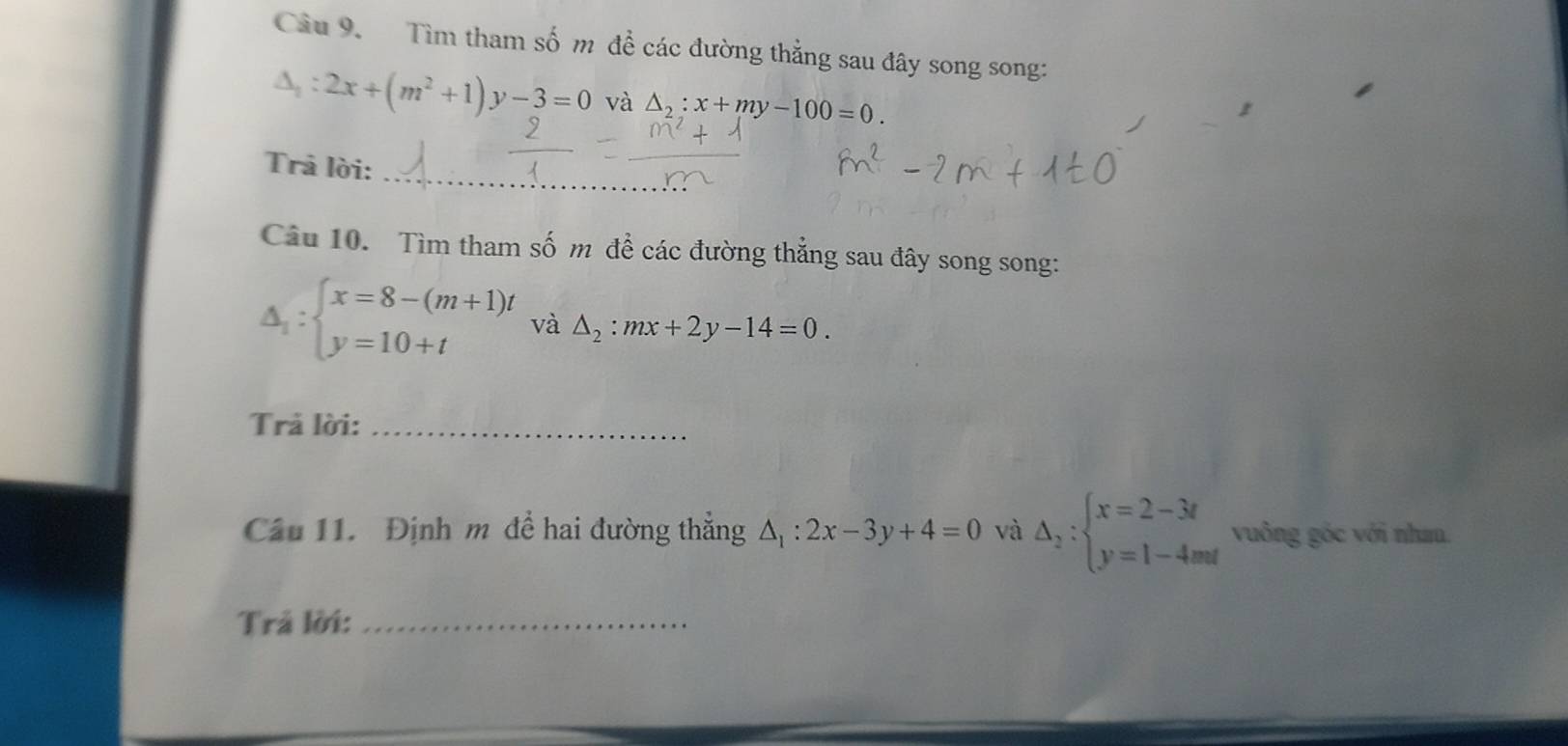 Cầu 9. Tìm tham số m để các đường thẳng sau đây song song:
△ _1:2x+(m^2+1)y-3=0 và △ _2:x+my-100=0. 
_ 
_ 
Trả lời: 
Câu 10. Tìm tham số m đề các đường thẳng sau đây song song:
△ _1:beginarrayl x=8-(m+1)t y=10+tendarray. và △ _2:mx+2y-14=0. 
Trả lời:_ 
Câu 11. Định m để hai đường thẳng Δ : :2x-3y+4=0 và △ _2:beginarrayl x=2-3t y=1-4mtendarray. vuông góc với nhau. 
Trả lời:_