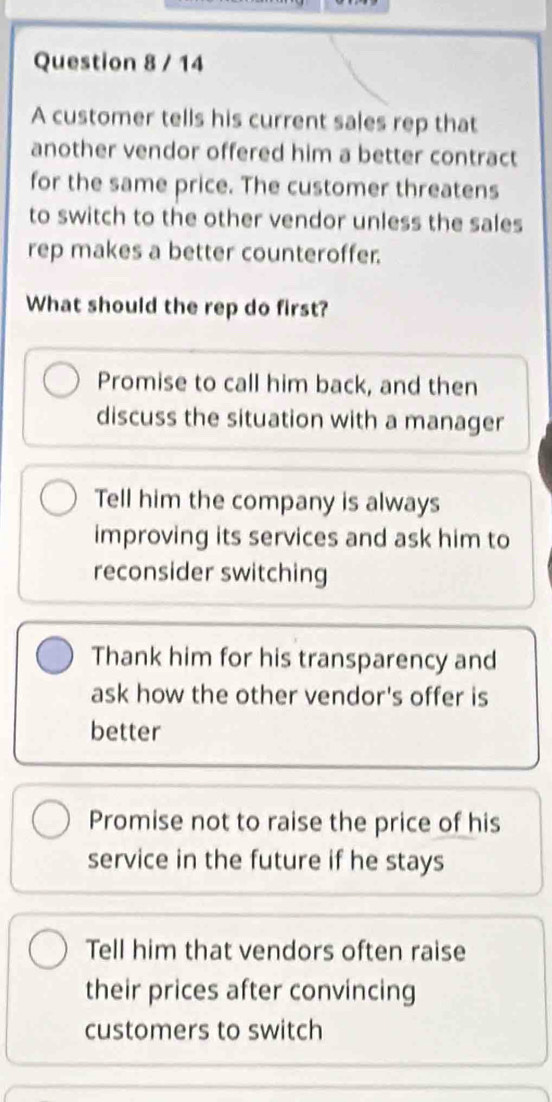 A customer tells his current sales rep that
another vendor offered him a better contract
for the same price. The customer threatens
to switch to the other vendor unless the sales
rep makes a better counteroffer.
What should the rep do first?
Promise to call him back, and then
discuss the situation with a manager
Tell him the company is always
improving its services and ask him to
reconsider switching
Thank him for his transparency and
ask how the other vendor's offer is
better
Promise not to raise the price of his
service in the future if he stays
Tell him that vendors often raise
their prices after convincing
customers to switch