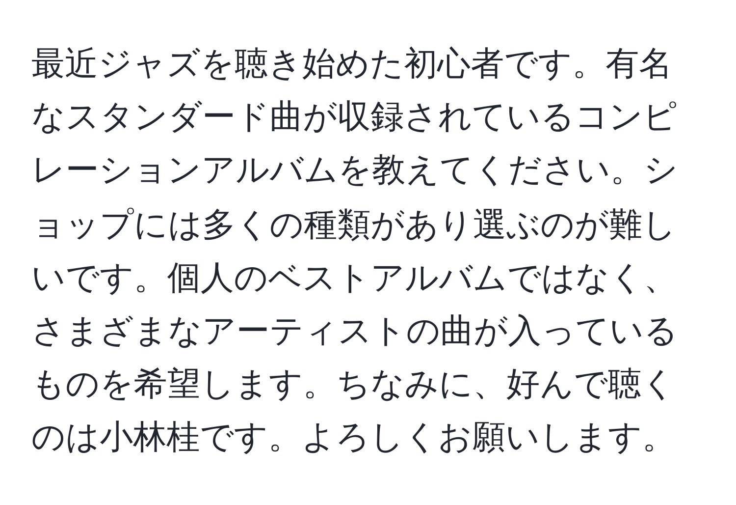 最近ジャズを聴き始めた初心者です。有名なスタンダード曲が収録されているコンピレーションアルバムを教えてください。ショップには多くの種類があり選ぶのが難しいです。個人のベストアルバムではなく、さまざまなアーティストの曲が入っているものを希望します。ちなみに、好んで聴くのは小林桂です。よろしくお願いします。