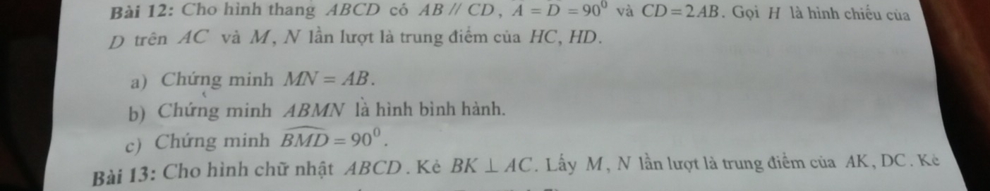 Cho hình thang ABCD có ABparallel CD, A=D=90° và CD=2AB. Gọi H là hình chiếu của 
D trên AC và M, N lần lượt là trung điểm của HC, HD. 
a) Chứng minh MN=AB. 
b) Chứng minh ABMN là hình bình hành. 
c) Chứng minh widehat BMD=90°. 
Bài 13: Cho hình chữ nhật ABCD. Kè BK⊥ AC. Lấy M, N lần lượt là trung điểm của AK, DC. Kè